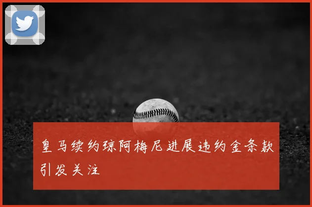 皇马续约琼阿梅尼进展违约金条款引发关注