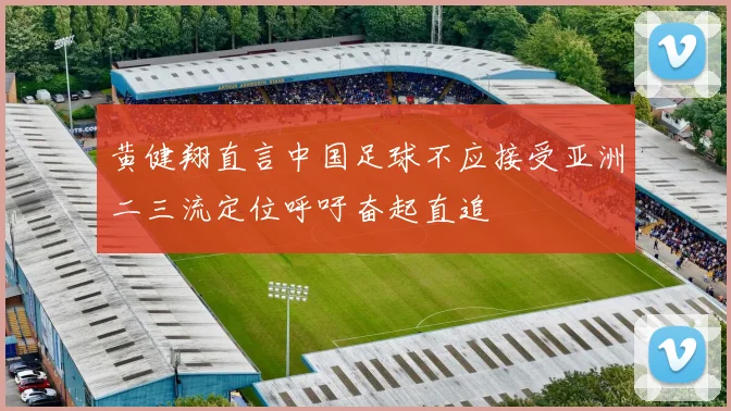 黄健翔直言中国足球不应接受亚洲二三流定位呼吁奋起直追