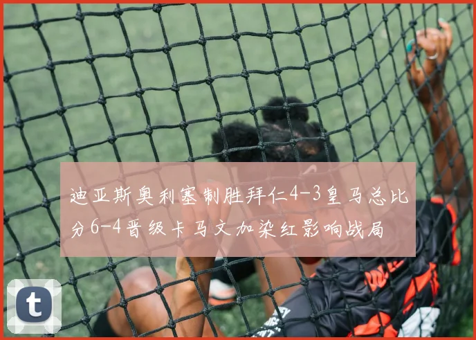 迪亚斯奥利塞制胜拜仁4-3皇马总比分6-4晋级卡马文加染红影响战局