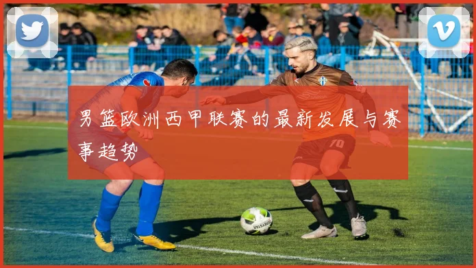 男篮欧洲西甲联赛的最新发展与赛事趋势